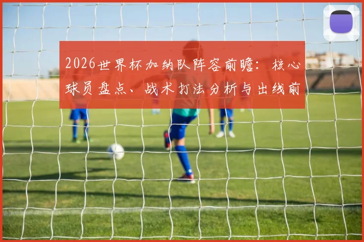 2026世界杯加纳队阵容前瞻：核心球员盘点、战术打法分析与出线前景展望