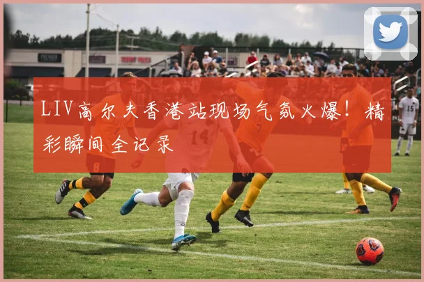 LIV高尔夫香港站现场气氛火爆！精彩瞬间全记录