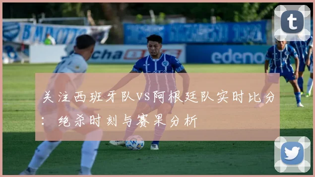 关注西班牙队vs阿根廷队实时比分:绝杀时刻与赛果分析