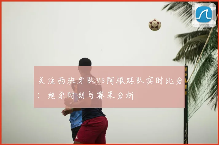 关注西班牙队vs阿根廷队实时比分：绝杀时刻与赛果分析