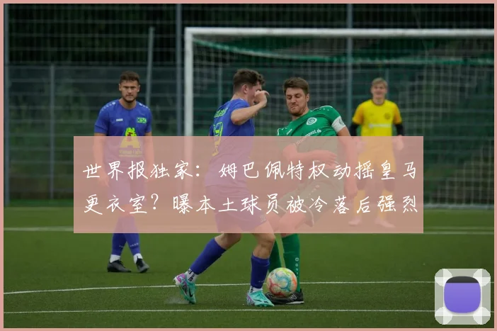 世界报独家：姆巴佩特权动摇皇马更衣室？曝本土球员被冷落后强烈不满主帅