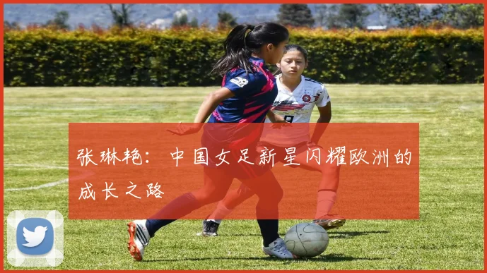 张琳艳：中国女足新星闪耀欧洲的成长之路