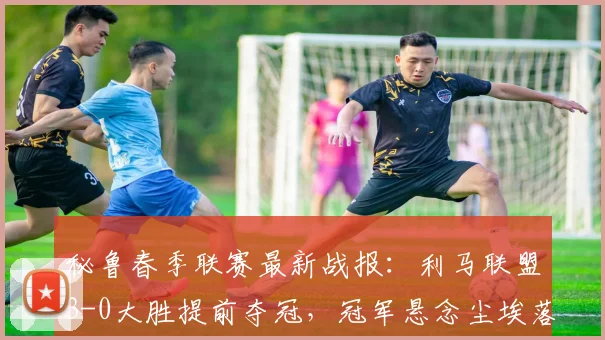 秘鲁春季联赛最新战报：利马联盟3-0大胜提前夺冠，冠军悬念尘埃落定