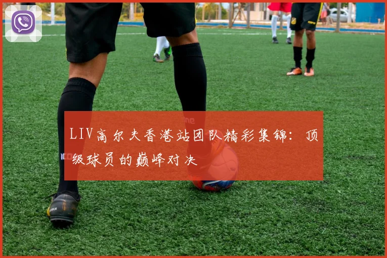 LIV高尔夫香港站团队精彩集锦：顶级球员的巅峰对决