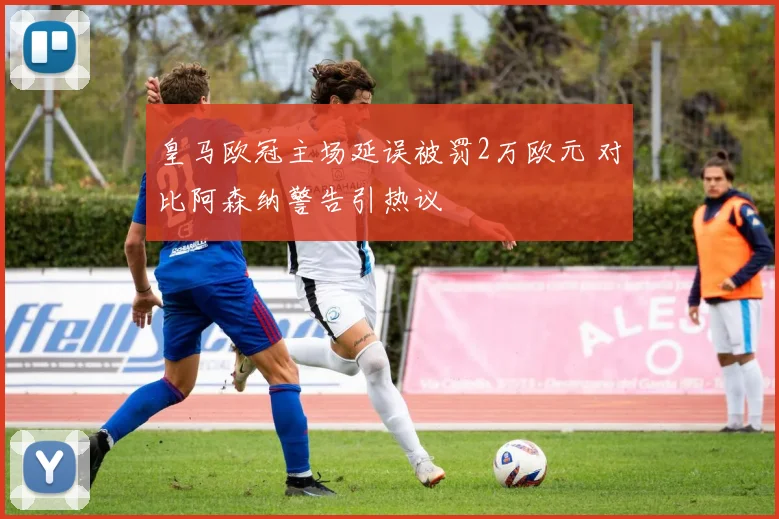 皇马欧冠主场延误被罚2万欧元 对比阿森纳警告引热议