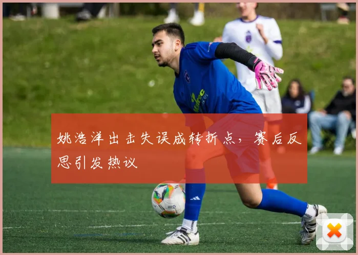 姚浩洋出击失误成转折点，赛后反思引发热议