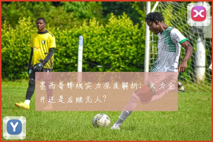 墨西哥锋线实力深度解析:火力全开还是后继无人?