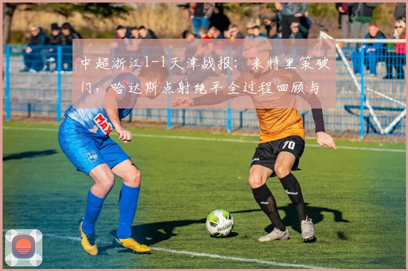 中超浙江1-1天津战报：米特里策破门，哈达斯点射绝平全过程回顾与技术统计