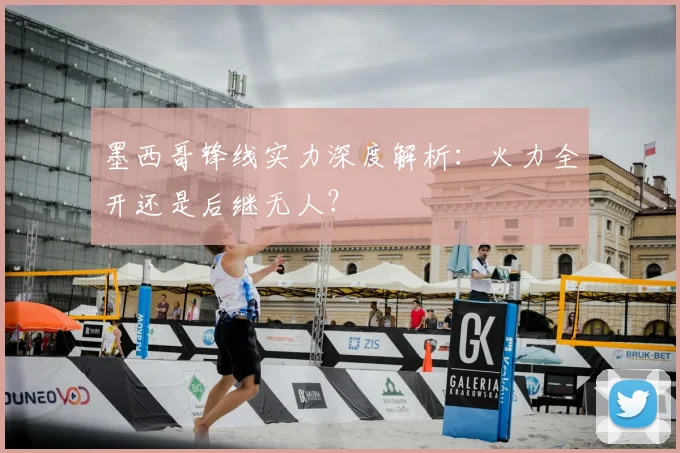 墨西哥锋线实力深度解析:火力全开还是后继无人?