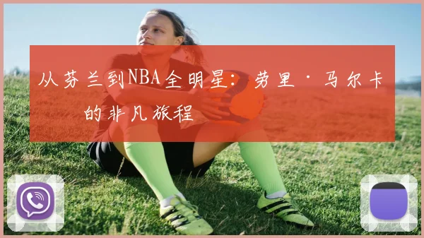 从芬兰到NBA全明星：劳里·马尔卡宁的非凡旅程
