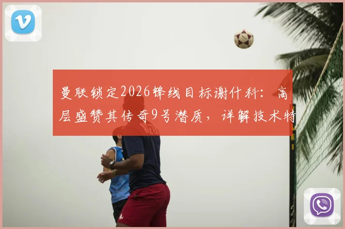 曼联锁定2026锋线目标谢什科：高层盛赞其传奇9号潜质，详解技术特点与球衣号码猜想