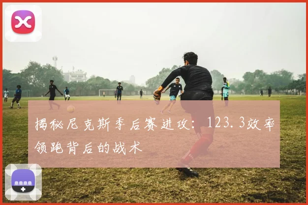 揭秘尼克斯季后赛进攻:123.3效率领跑背后的战术