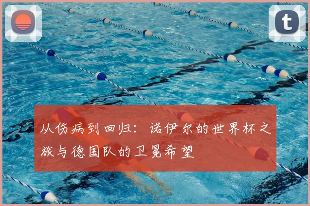 从伤病到回归:诺伊尔的世界杯之旅与德国队的卫冕希望