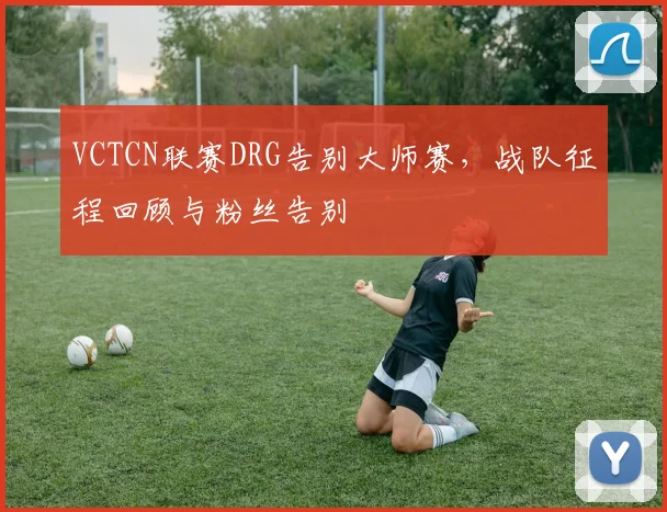 VCTCN联赛DRG告别大师赛,战队征程回顾与粉丝告别